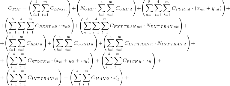 C_{TOT}=\left ( \sum_{i=1}^{4} \sum_{t=1}^{m}C_{ENG\: it}\right )+ \left ( N_{ORD}\cdot \sum_{i=1}^{4}\sum_{t=1}^{m}C_{ORD\: it} \right )+\left ( \sum_{n=1}^{8}\sum_{i=1}^{4}\sum_{t=1}^{m}C_{PUR\: nit}\cdot \left (x_{nit}+y_{nit} \right ) \right )+ \\+\left ( \sum_{n=1}^{8}\sum_{i=1}^{4}\sum_{t=1}^{m}C_{RENT\: nit}\cdot w_{nit} \right )+\left ( \sum_{n=1}^{8}\sum_{i=1}^{4}\sum_{t=1}^{m}C_{EXT\: TRAN\: nit}\cdot N_{EXT\: TRAN\: nit} \right )+ \\+ \left ( \sum_{i=1}^{4}\sum_{t=1}^{m}C_{REC\: it} \right )+\left ( \sum_{i=1}^{4}\sum_{t=1}^{m}C_{COND\: it} \right )+\left ( \sum_{i=1}^{4}\sum_{t=1}^{m}C_{INT\: TRAN\: it}\cdot N_{INT\: TRAN\: it} \right )+ \\+\left ( \sum_{i=1}^{4}\sum_{t=1}^{m}C_{STOCK\: it}\cdot \left ( x_{it}+y_{it}+w_{it} \right ) \right )+\left ( \sum_{i=1}^{4}\sum_{t=1}^{m}C_{PICK\: it}\cdot x_{it} \right )+\\ + \left (\sum_{i=1}^{4}\sum_{t=1}^{m} C_{INT\: TRAN^{1}\: it} \right )+\left ( \sum_{i=1}^{4}\sum_{t=1}^{m}C_{MAN\: it}\cdot x'_{it} \right )+\\