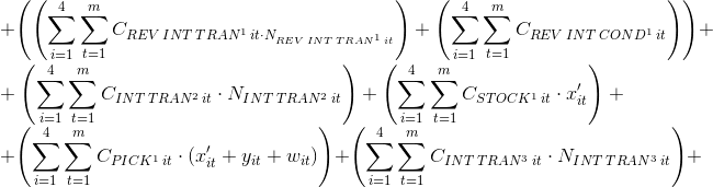 \\+\left ( \left ( \sum_{i=1}^{4}\sum_{t=1}^{m}C_{REV\: INT\: TRAN^{1}\: it\cdot N_{REV\: INT\: TRAN^{1}\: it}} \right )+\left ( \sum_{i=1}^{4}\sum_{t=1}^{m}C_{REV\: INT\: COND^{1}\: it} \right ) \right )+\\+\left ( \sum_{i=1}^{4}\sum_{t=1}^{m}C_{INT\: TRAN^{2}\: it}\cdot N_{INT\: TRAN^{2}\: it \right )+\left ( \sum_{i=1}^{4}\sum_{t=1}^{m}C_{STOCK^{1}\: it}\cdot x'_{it} \right )+\\+\left ( \sum_{i=1}^{4}\sum_{t=1}^{m}C_{PICK^{1}\: it}\cdot \left ( x'_{it}+y_{it}+w_{it} \right ) \right )+\left ( \sum_{i=1}^{4}\sum_{t=1}^{m}C_{INT\: TRAN^{3}\: it}\cdot N_{INT\: TRAN^{3}\: it} \right )+\\