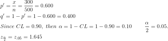 \begin{align*} &p'=\frac{x}{n}=\frac{300}{500}=0.600\\ &q'=1-p'=1-0.600=0.400\\ &Since\ CL=0.90,\ then\ \alpha=1-CL=1-0.90=0.10\ \ \ \ \ \ \ \frac{\alpha}{2}=0.05. \\ &z_{\frac{\alpha}{2}}=z_{.05}=1.645\\ \end{align*}