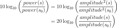 \begin{align*} 10\log_{10}\left ( \frac{power(s)}{power(s_{0})} \right )&=10\log_{10}\left ( \frac{amplitude^{2}(s)}{amplitude^{2}(s_{0})} \right )\\ &=20\log_{10}\left ( \frac{amplitude(s)}{amplitude(s_{0})} \right )\\\end{align*}