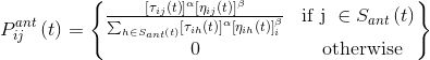 P_{ij}^{ant}\left ( t \right )=\begin{Bmatrix} \frac{\left [\tau _{ij}\left ( t \right ) \right ]^{\alpha }\left [ \eta _{ij}\left ( t \right ) \right ]^{\beta }}{\sum_{h\in S_{ant}\left ( t \right )}^{ }\left [ \tau _{ih}\left ( t \right ) \right ]^{\alpha }\left [ \eta _{ih}\left ( t \right ) \right ]^{\beta }_{i}}&\textrm{if j }\in S_{ant}\left ( t \right ) \\ 0 &\textrm{ otherwise} \end{Bmatrix}