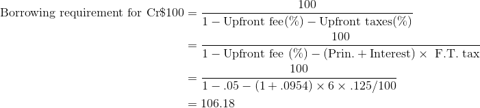 \begin{align*} \textrm{Borrowing requirement for Cr}\$100 &=\frac{100}{1 - \textrm{Upfront fee} (\%) - \textrm{Upfront taxes} (\%)} \\ &= \frac{100}{1 - \textrm{Upfront fee }(\%) - (\textrm{Prin.} + \textrm{Interest}) \times \textrm{ F.T. tax}}\\ &=\frac{100}{1-.05-(1+.0954)\times 6\times .125/100} \\ &=106.18 \end{align*}