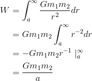 \begin{align*}W&=\int_{a}^{\infty }\frac{Gm_{1}m_{2}}{r^{2}}dr\\&=Gm_{1}m_{2}\int_{a}^{\infty }r^{-2}dr \\&=-Gm_{1}m_{2}r^{-1}\mid _{a}^{\infty } \\&=\frac{Gm_{1}m_{2}}{a} \end{align*}