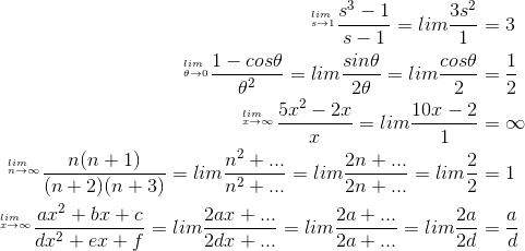\begin{align*} ^{_{s\rightarrow 1}^{lim}}\frac{s^{3}-1}{s-1}=lim\frac{3s^{2}}{1}&=3 \\^{_{\theta \rightarrow 0}^{lim}}\frac{1-cos\theta }{\theta ^{2}}=lim\frac{sin\theta }{2\theta }=lim\frac{cos\theta }{2}&=\frac{1}{2} \\^{_{x\rightarrow \infty }^{lim}}\frac{5x^{2}-2x }{x}=lim\frac{10x-2}{1 }&=\infty \\^{_{n\rightarrow \infty }^{lim}}\frac{n(n+1)}{(n+2)(n+3)}=lim\frac{n^{2}+...}{n^{2}+...}=lim\frac{2n+...}{2n+...}=lim\frac{2}{2}&=1 \\^{_{x\rightarrow \infty }^{lim}}\frac{ax^{2}+bx+c}{dx^{2}+ex+f}=lim\frac{2ax+...}{2dx+...}=lim\frac{2a+...}{2a+...}=lim\frac{2a}{2d}&=\frac{a}{d}\end{align*}