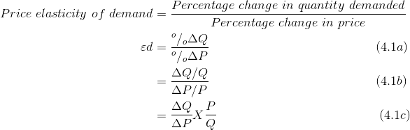 \begin{align*} Price\ elasticity\ of\ demand &=\frac{Percentage\ change\ in\ quantity\ demanded}{Percentage\ change\ in\ price}\\ \varepsilon d&=\frac{^{o}/_{o}\Delta Q}{^{o}/_{o}\Delta P}\ \ \ \ \ \ \ \ \ \ \ \ \ \ \ \ \ \ \ \ \ \ \ \ \ \ \ \ \ \ \ \ \ \ \ \ \ \ \ \ (4.1a) \\ &=\frac{\Delta Q/Q}{\Delta P/P}\ \ \ \ \ \ \ \ \ \ \ \ \ \ \ \ \ \ \ \ \ \ \ \ \ \ \ \ \ \ \ \ \ \ \ \ \ \ \ \ (4.1b) \\&=\frac{\Delta Q}{\Delta P}X\frac{P}{Q}\ \ \ \ \ \ \ \ \ \ \ \ \ \ \ \ \ \ \ \ \ \ \ \ \ \ \ \ \ \ \ \ \ \ \ \ \ \ \ (4.1c) \end{align*}